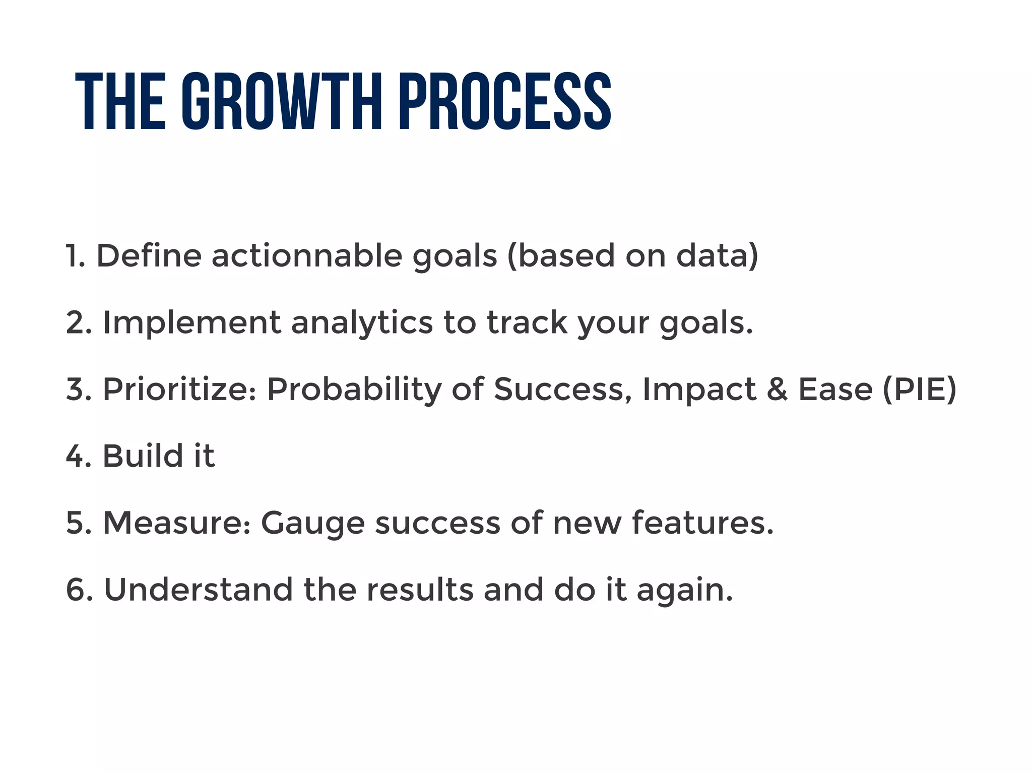 The growth process
1. Define actionnable goals (based on data)
2. Implement analytics to track your goals.
3. Prioritize: Probability of Success, Impact & Ease (PIE)
4. Build it
5. Measure: Gauge success of new features.
6. Understand the results and do it again.
 
