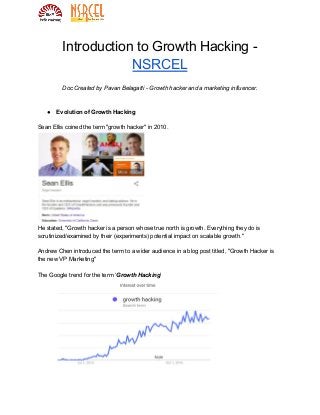 Introduction to Growth Hacking -
NSRCEL
Doc Created by Pavan Belagatti - Growth hacker and a marketing influencer.
● Evolution of Growth Hacking
Sean Ellis coined the term "growth hacker" in 2010.
He stated, "Growth hacker is a person whose true north is growth. Everything they do is
scrutinized/examined by their (experiments) potential impact on scalable growth."
Andrew Chen introduced the term to a wider audience in a blog post titled, "Growth Hacker is
the new VP Marketing"
The Google trend for the term ‘​Growth Hacking​’
 