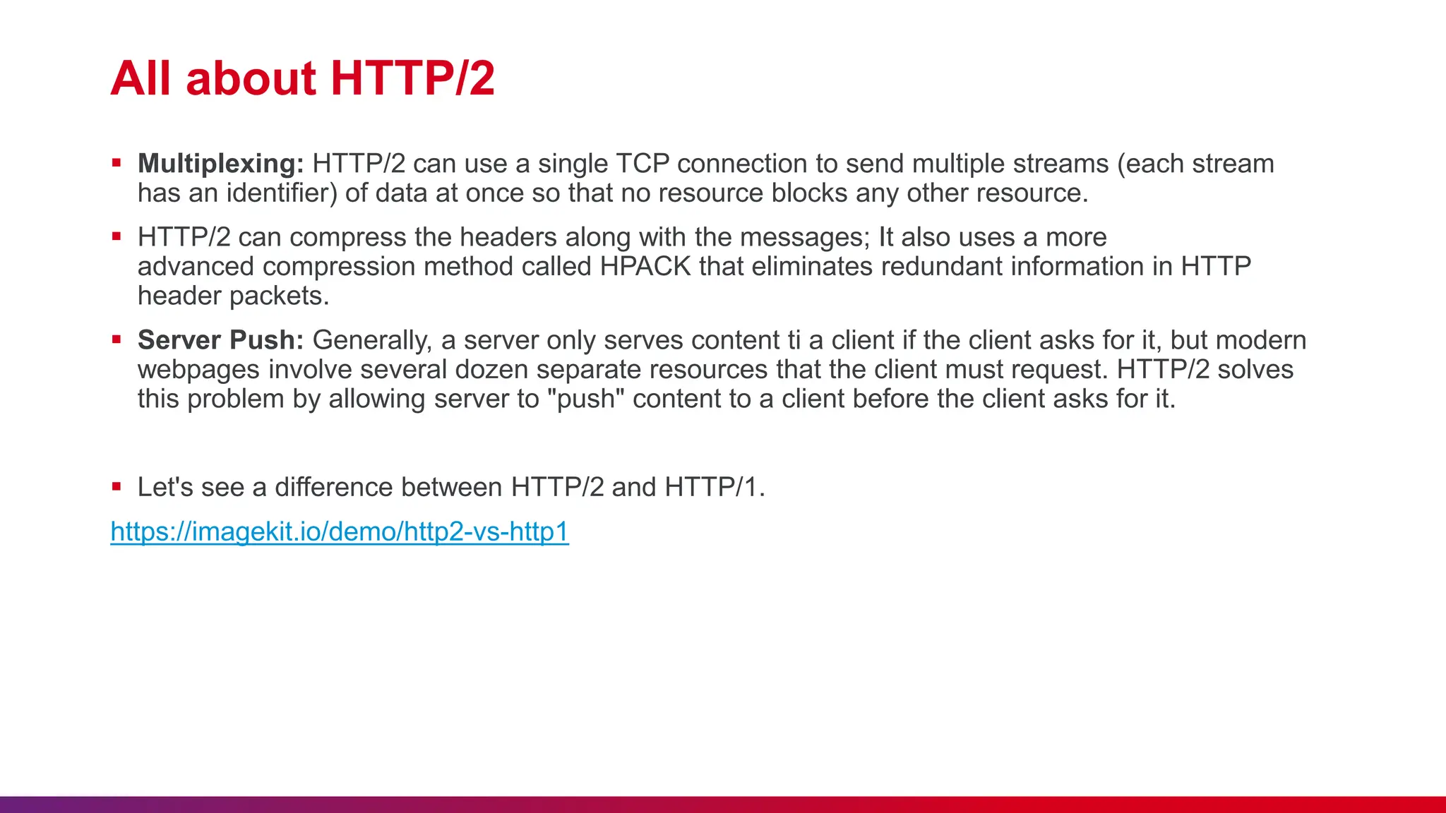 All about HTTP/2
 Multiplexing: HTTP/2 can use a single TCP connection to send multiple streams (each stream
has an identifier) of data at once so that no resource blocks any other resource.
 HTTP/2 can compress the headers along with the messages; It also uses a more
advanced compression method called HPACK that eliminates redundant information in HTTP
header packets.
 Server Push: Generally, a server only serves content ti a client if the client asks for it, but modern
webpages involve several dozen separate resources that the client must request. HTTP/2 solves
this problem by allowing server to "push" content to a client before the client asks for it.
 Let's see a difference between HTTP/2 and HTTP/1.
https://imagekit.io/demo/http2-vs-http1
 