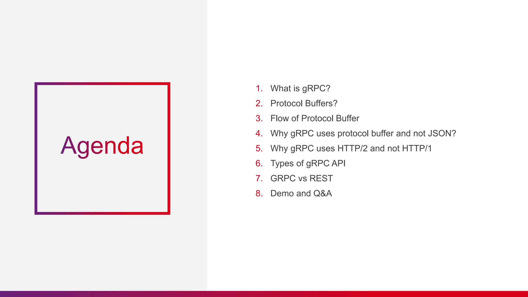 1. What is gRPC?
2. Protocol Buffers?
3. Flow of Protocol Buffer
4. Why gRPC uses protocol buffer and not JSON?
5. Why gRPC uses HTTP/2 and not HTTP/1
6. Types of gRPC API
7. GRPC vs REST
8. Demo and Q&A
 