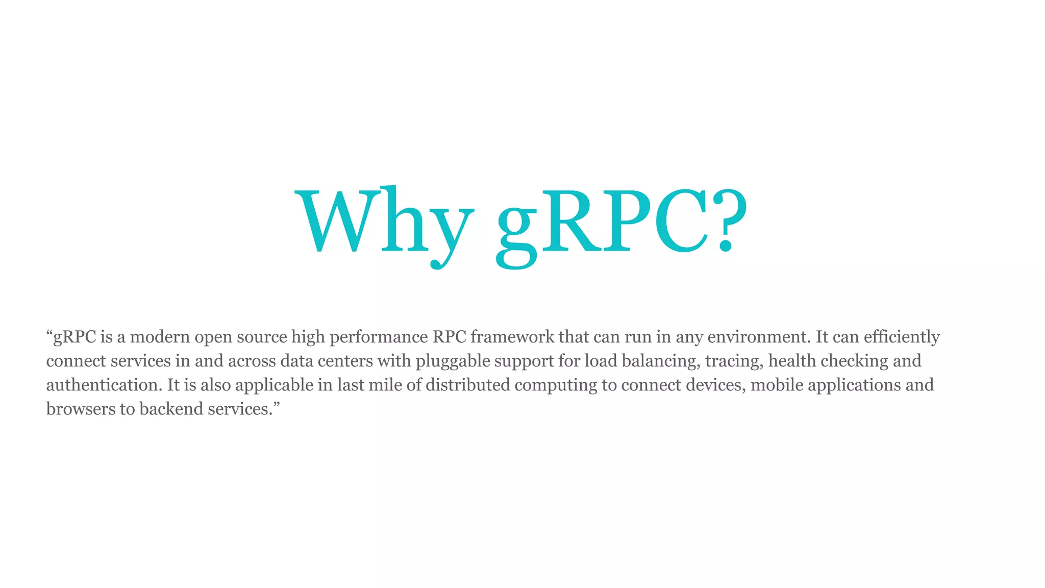 Why gRPC?
“gRPC is a modern open source high performance RPC framework that can run in any environment. It can efficiently
connect services in and across data centers with pluggable support for load balancing, tracing, health checking and
authentication. It is also applicable in last mile of distributed computing to connect devices, mobile applications and
browsers to backend services.”