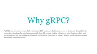 Why gRPC?
“gRPC is a modern open source high performance RPC framework that can run in any environment. It can efficiently
connect services in and across data centers with pluggable support for load balancing, tracing, health checking and
authentication. It is also applicable in last mile of distributed computing to connect devices, mobile applications and
browsers to backend services.”
 