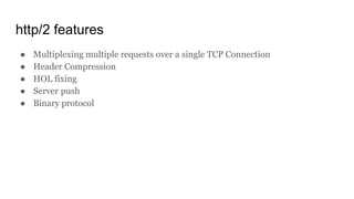 http/2 features
● Multiplexing multiple requests over a single TCP Connection
● Header Compression
● HOL fixing
● Server push
● Binary protocol
 