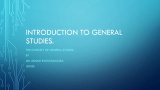INTRODUCTION TO GENERAL
STUDIES.
THE CONCEPT OF GENERAL STUDIES.
BY
MR. DENICE RWECHUNGURA
JGHSS
 