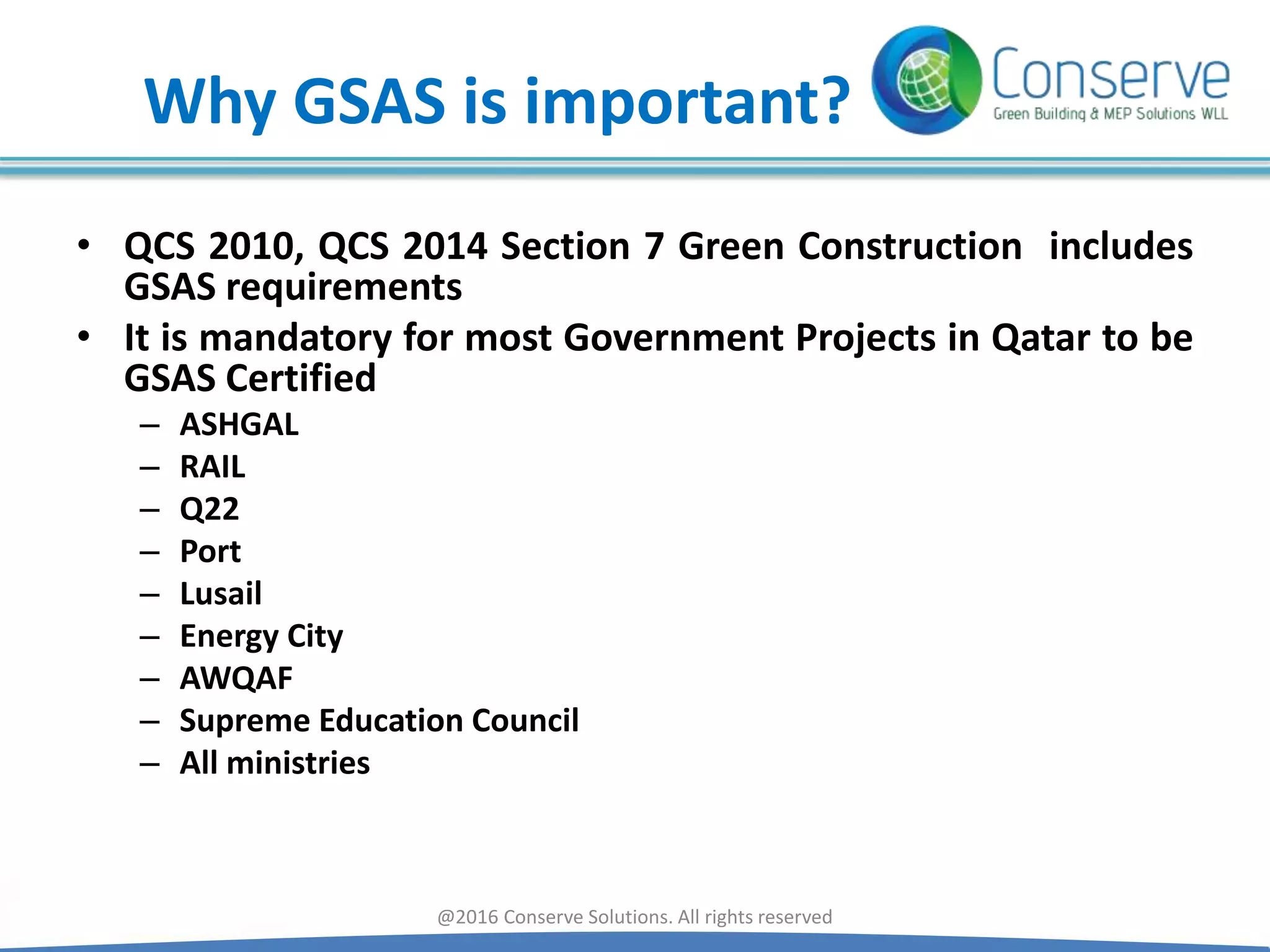 Why GSAS is important?
• QCS 2010, QCS 2014 Section 7 Green Construction includes
GSAS requirements
• It is mandatory for most Government Projects in Qatar to be
GSAS Certified
– ASHGAL
– RAIL
– Q22
– Port
– Lusail
– Energy City
– AWQAF
– Supreme Education Council
– All ministries
@2016 Conserve Solutions. All rights reserved
 