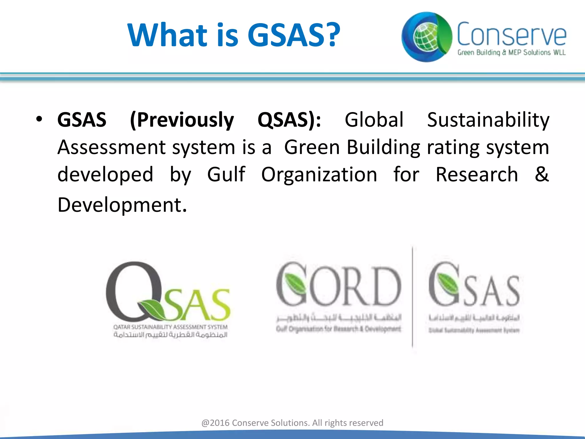 What is GSAS?
• GSAS (Previously QSAS): Global Sustainability
Assessment system is a Green Building rating system
developed by Gulf Organization for Research &
Development.
@2016 Conserve Solutions. All rights reserved
 