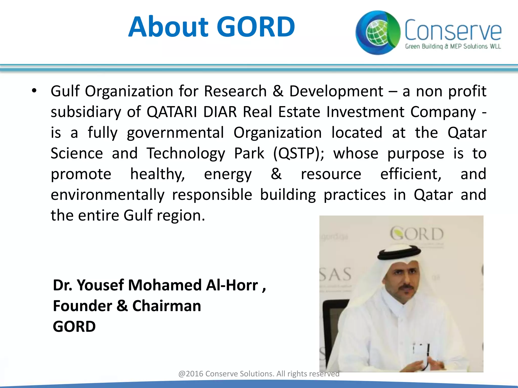 About GORD
• Gulf Organization for Research & Development – a non profit
subsidiary of QATARI DIAR Real Estate Investment Company -
is a fully governmental Organization located at the Qatar
Science and Technology Park (QSTP); whose purpose is to
promote healthy, energy & resource efficient, and
environmentally responsible building practices in Qatar and
the entire Gulf region.
Dr. Yousef Mohamed Al-Horr ,
Founder & Chairman
GORD
@2016 Conserve Solutions. All rights reserved
 
