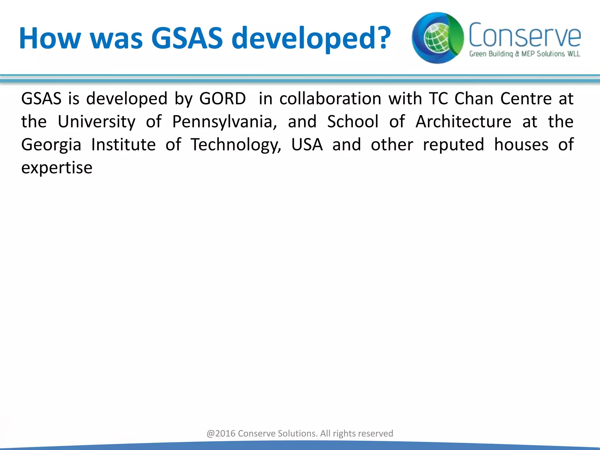 How was GSAS developed?
GSAS is developed by GORD in collaboration with TC Chan Centre at
the University of Pennsylvania, and School of Architecture at the
Georgia Institute of Technology, USA and other reputed houses of
expertise
@2016 Conserve Solutions. All rights reserved
 