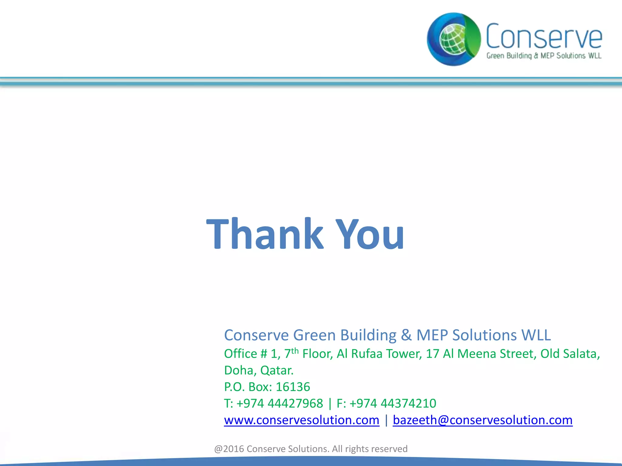 Thank You
Conserve Green Building & MEP Solutions WLL
Office # 1, 7th Floor, Al Rufaa Tower, 17 Al Meena Street, Old Salata,
Doha, Qatar.
P.O. Box: 16136
T: +974 44427968 | F: +974 44374210
www.conservesolution.com | bazeeth@conservesolution.com
@2016 Conserve Solutions. All rights reserved
 