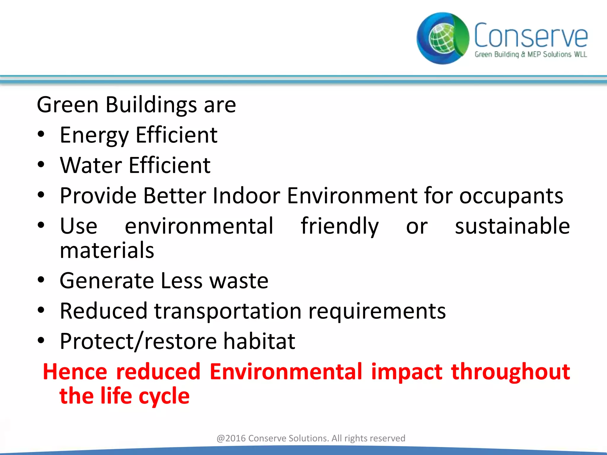 Green Buildings are
• Energy Efficient
• Water Efficient
• Provide Better Indoor Environment for occupants
• Use environmental friendly or sustainable
materials
• Generate Less waste
• Reduced transportation requirements
• Protect/restore habitat
Hence reduced Environmental impact throughout
the life cycle
@2016 Conserve Solutions. All rights reserved
 