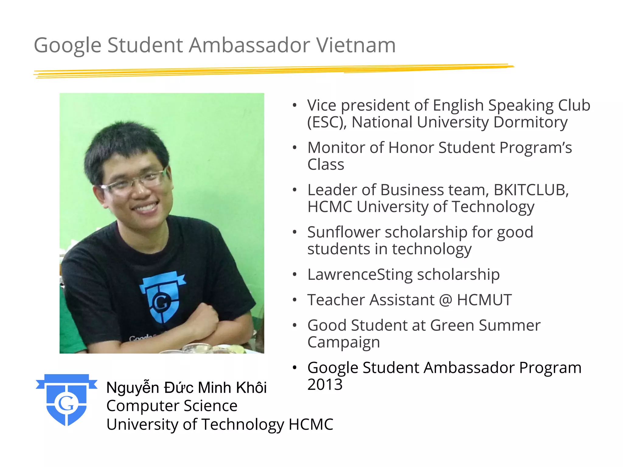 Google Student Ambassador Vietnam
• Vice president of English Speaking Club
(ESC), National University Dormitory
• Monitor of Honor Student Program’s
Class

• Leader of Business team, BKITCLUB,
HCMC University of Technology
• Sunflower scholarship for good
students in technology
• LawrenceSting scholarship
• Teacher Assistant @ HCMUT
• Good Student at Green Summer
Campaign
• Google Student Ambassador Program
2013

Nguyễn Đức Minh Khôi
Computer Science
University of Technology HCMC

 