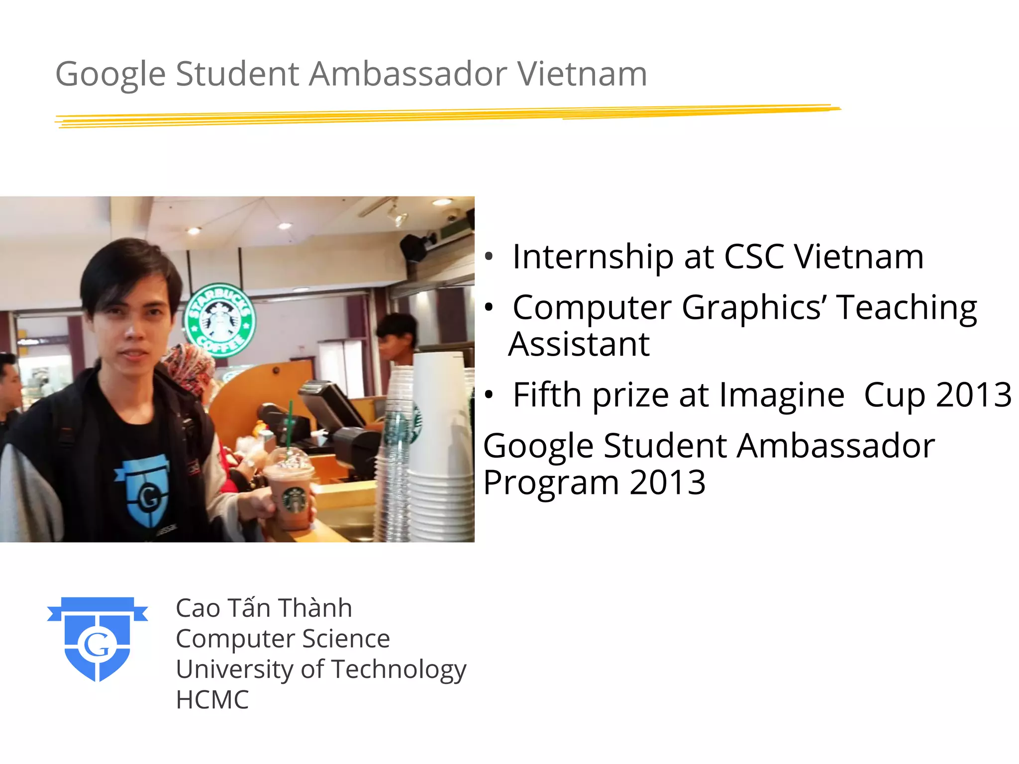 Google Student Ambassador Vietnam

• Internship at CSC Vietnam
• Computer Graphics’ Teaching
Assistant
• Fifth prize at Imagine Cup 2013
Google Student Ambassador
Program 2013

Cao Tấn Thành
Computer Science
University of Technology
HCMC

 