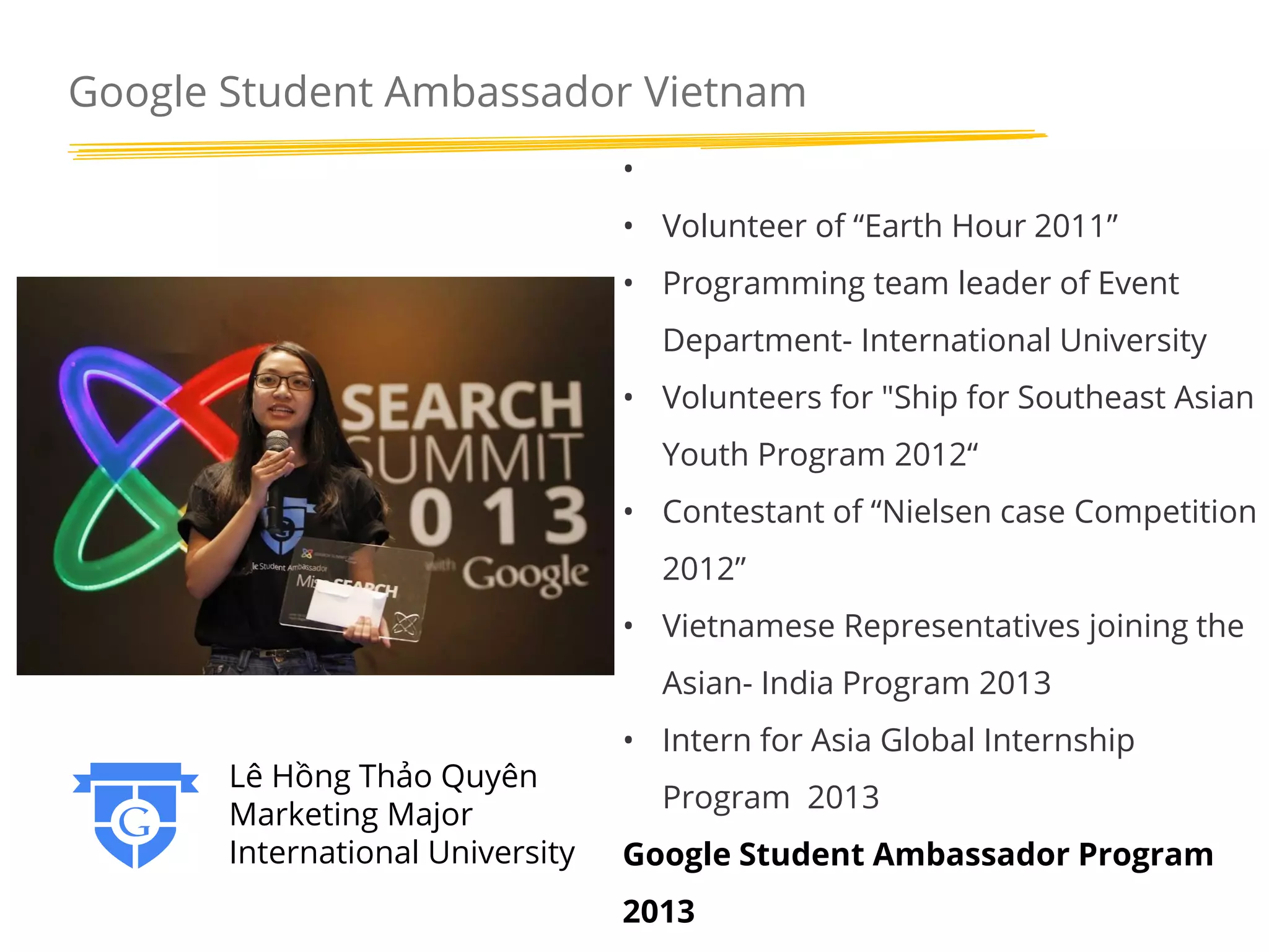 Google Student Ambassador Vietnam
•
• Volunteer of “Earth Hour 2011”
• Programming team leader of Event

Department- International University
• Volunteers for "Ship for Southeast Asian
Youth Program 2012“
• Contestant of “Nielsen case Competition
2012”
• Vietnamese Representatives joining the
Asian- India Program 2013
Lê Hồng Thảo Quyên
Marketing Major
International University

• Intern for Asia Global Internship
Program 2013
Google Student Ambassador Program
2013

 