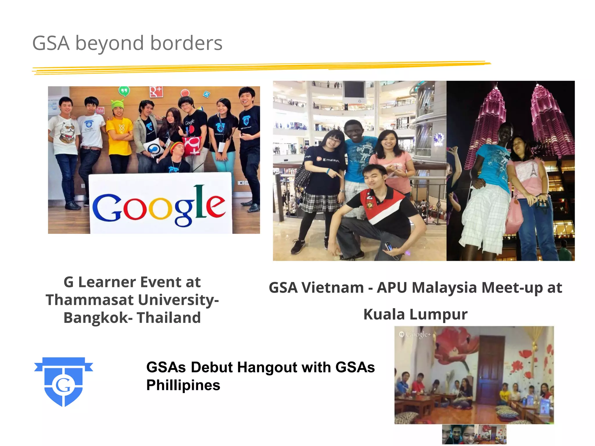 GSA beyond borders

G Learner Event at
Thammasat UniversityBangkok- Thailand

GSA Vietnam - APU Malaysia Meet-up at
Kuala Lumpur

GSAs Debut Hangout with GSAs
Phillipines

 