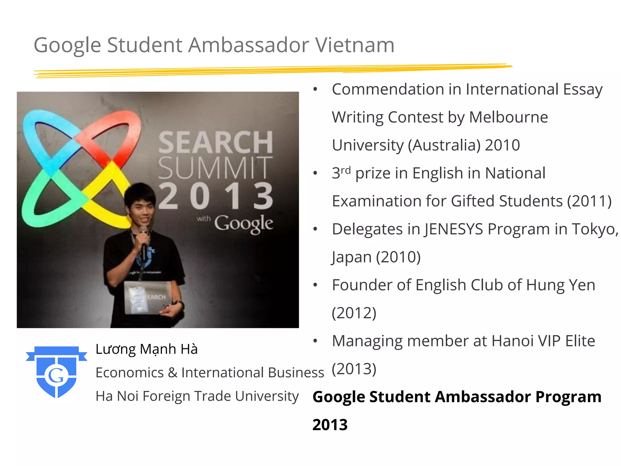 Google Student Ambassador Vietnam
• Commendation in International Essay
Writing Contest by Melbourne
University (Australia) 2010
• 3rd prize in English in National
Examination for Gifted Students (2011)

• Delegates in JENESYS Program in Tokyo,
Japan (2010)
• Founder of English Club of Hung Yen
(2012)
Lương Mạnh Hà

• Managing member at Hanoi VIP Elite

Economics & International Business (2013)
Ha Noi Foreign Trade University Google Student Ambassador Program

2013

 