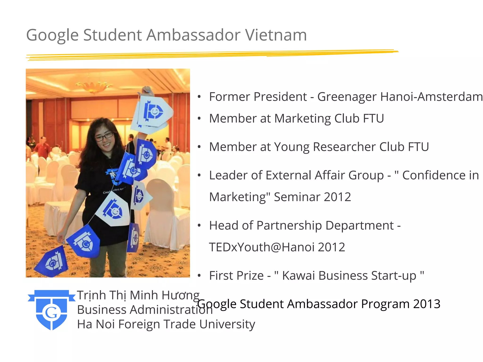 Google Student Ambassador Vietnam

• Former President - Greenager Hanoi-Amsterdam
• Member at Marketing Club FTU
• Member at Young Researcher Club FTU

• Leader of External Affair Group - " Confidence in
Marketing" Seminar 2012
• Head of Partnership Department TEDxYouth@Hanoi 2012
• First Prize - " Kawai Business Start-up "
Trịnh Thị Minh Hương
Google Student Ambassador Program 2013
Business Administration
Ha Noi Foreign Trade University

 