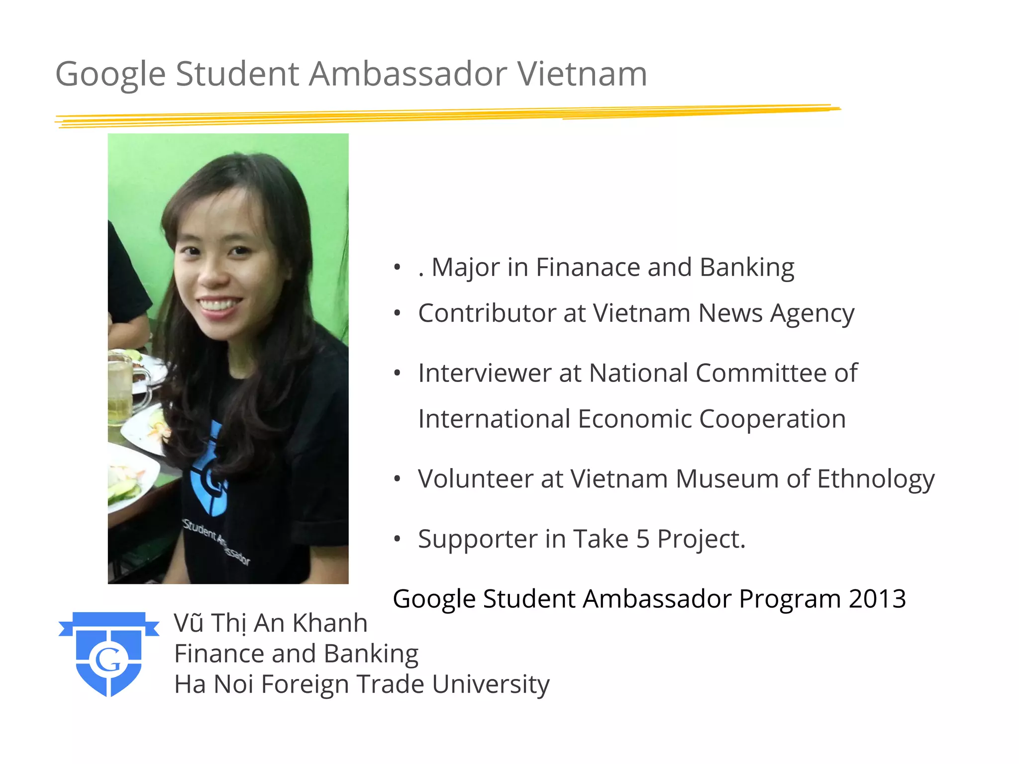 Google Student Ambassador Vietnam

• . Major in Finanace and Banking

• Contributor at Vietnam News Agency
• Interviewer at National Committee of
International Economic Cooperation
• Volunteer at Vietnam Museum of Ethnology
• Supporter in Take 5 Project.
Google Student Ambassador Program 2013

Vũ Thị An Khanh
Finance and Banking
Ha Noi Foreign Trade University

 
