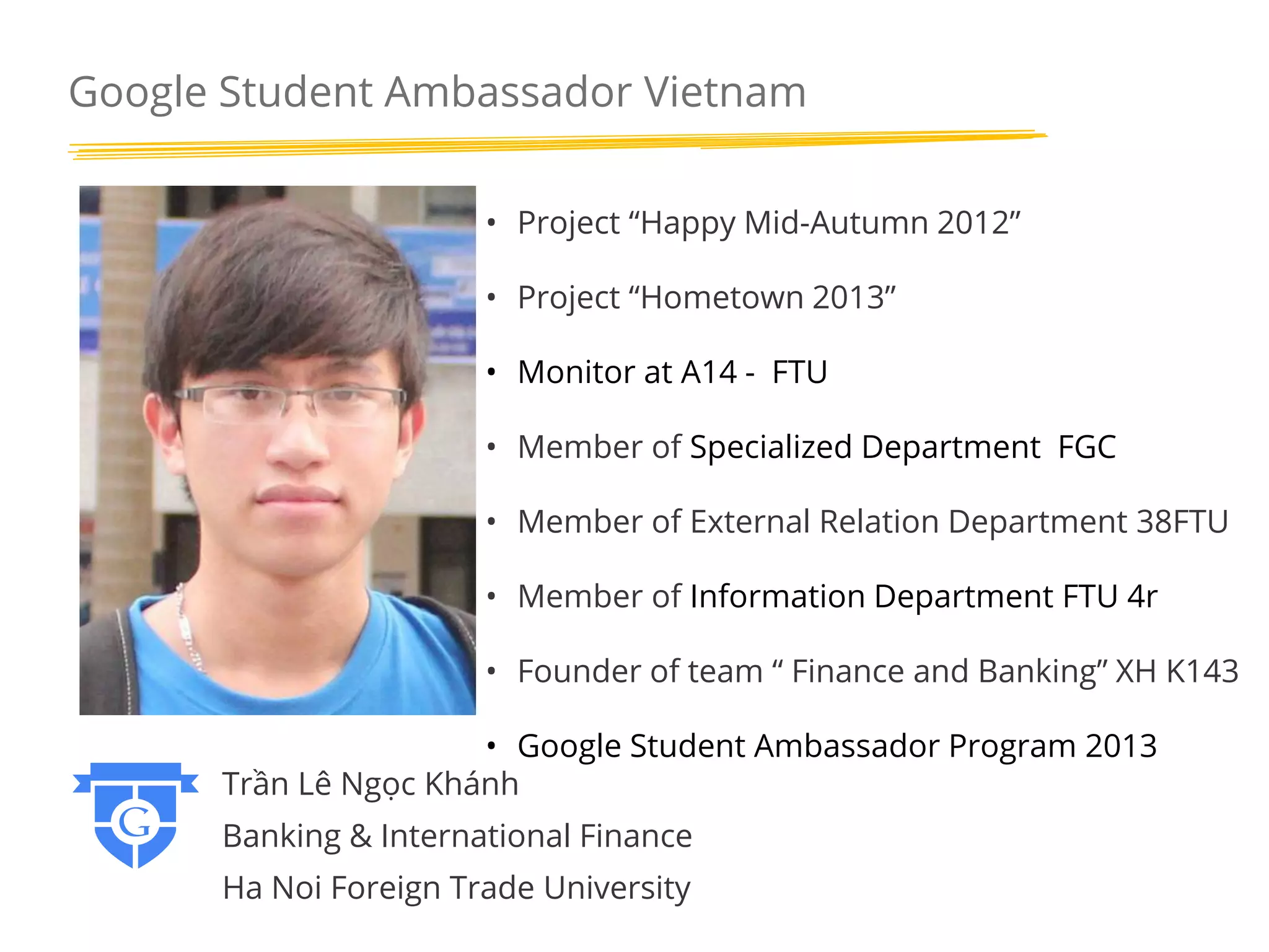 Google Student Ambassador Vietnam
• Project “Happy Mid-Autumn 2012”
• Project “Hometown 2013”
• Monitor at A14 - FTU
• Member of Specialized Department FGC

• Member of External Relation Department 38FTU
• Member of Information Department FTU 4r
• Founder of team “ Finance and Banking” XH K143
• Google Student Ambassador Program 2013
Trần Lê Ngọc Khánh

Banking & International Finance
Ha Noi Foreign Trade University

 
