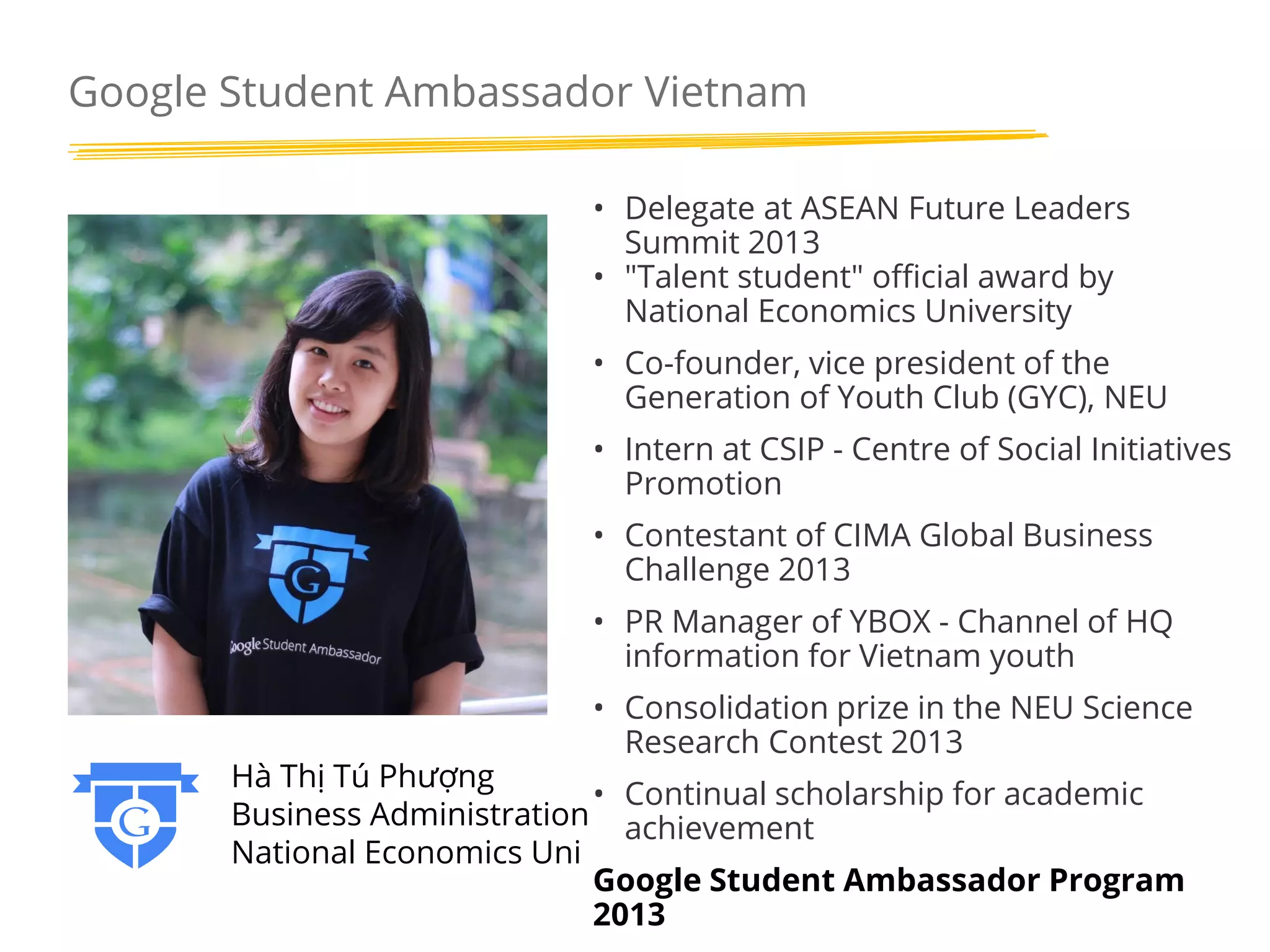 Google Student Ambassador Vietnam
• Delegate at ASEAN Future Leaders
Summit 2013
• "Talent student" official award by
National Economics University
• Co-founder, vice president of the
Generation of Youth Club (GYC), NEU
• Intern at CSIP - Centre of Social Initiatives
Promotion
• Contestant of CIMA Global Business
Challenge 2013
• PR Manager of YBOX - Channel of HQ
information for Vietnam youth
• Consolidation prize in the NEU Science
Research Contest 2013

Hà Thị Tú Phượng
• Continual scholarship for academic
Business Administration achievement
National Economics Uni
Google Student Ambassador Program
2013

 