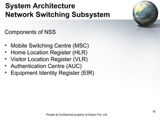 System Architecture
Network Switching Subsystem
Components of NSS
•
•
•
•
•

Mobile Switching Centre (MSC)
Home Location Register (HLR)
Visitor Location Register (VLR)
Authentication Centre (AUC)
Equipment Identity Register (EIR)

Private & Confidential property of Shilpin Pvt. Ltd.

16

 