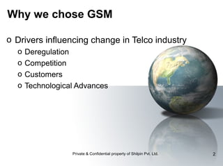 Why we chose GSM
o Drivers influencing change in Telco industry
o
o
o
o

Deregulation
Competition
Customers
Technological Advances

Private & Confidential property of Shilpin Pvt. Ltd.

2

 