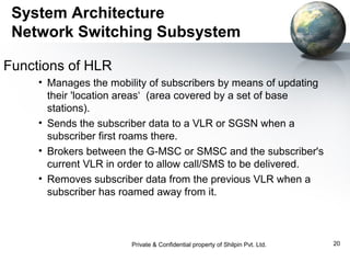System Architecture
Network Switching Subsystem
Functions of HLR
• Manages the mobility of subscribers by means of updating
their 'location areas‘ (area covered by a set of base
stations).
• Sends the subscriber data to a VLR or SGSN when a
subscriber first roams there.
• Brokers between the G-MSC or SMSC and the subscriber's
current VLR in order to allow call/SMS to be delivered.
• Removes subscriber data from the previous VLR when a
subscriber has roamed away from it.

Private & Confidential property of Shilpin Pvt. Ltd.

20

 
