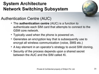 System Architecture
Network Switching Subsystem
Authentication Centre (AUC)
• The authentication centre (AUC) is a function to
authenticate each SIM card that attempts to connect to the
GSM core network.
• Typically used when the phone is powered on.
• Generates an encryption key that is subsequently use to
encrypt all wireless communication (voice, SMS etc.)
• A key element in an operator’s strategy to avoid SIM cloning.
• Security of the process depends upon a shared secret
between the AUC and the SIM called Ki.

Private & Confidential property of Shilpin Pvt. Ltd.

23

 