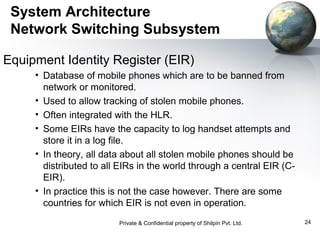 System Architecture
Network Switching Subsystem
Equipment Identity Register (EIR)
• Database of mobile phones which are to be banned from
network or monitored.
• Used to allow tracking of stolen mobile phones.
• Often integrated with the HLR.
• Some EIRs have the capacity to log handset attempts and
store it in a log file.
• In theory, all data about all stolen mobile phones should be
distributed to all EIRs in the world through a central EIR (CEIR).
• In practice this is not the case however. There are some
countries for which EIR is not even in operation.
Private & Confidential property of Shilpin Pvt. Ltd.

24

 