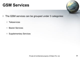 GSM Services
o The GSM services can be grouped under 3 categories:
o Teleservices
o Bearer Services
o Supplementary Services

Private & Confidential property of Shilpin Pvt. Ltd.

29

 