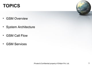TOPICS
• GSM Overview
• System Architecture
• GSM Call Flow
• GSM Services

Private & Confidential property of Shilpin Pvt. Ltd.

3

 
