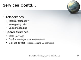 Services Contd…
• Teleservices
• Regular telephony
• emergency calls
• voice messaging

• Bearer Services
• Data Services
• SMS – Messages upto 160 characters
• Cell Broadcast – Messages upto 93 characters

Private & Confidential property of Shilpin Pvt. Ltd.

30

 