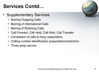 Services Contd…
• Supplementary Services
•
•
•
•
•
•
•

Barring Outgoing Calls
Barring of International Calls
Barring of Roaming Calls
Call Forward, Call Hold, Call Wait, Call Transfer
Completion of calls to busy subscribers
Calling number identification presentation/restriction
Three party service

Private & Confidential property of Shilpin Pvt. Ltd.

31

 
