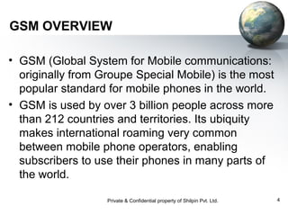 GSM OVERVIEW
• GSM (Global System for Mobile communications:
originally from Groupe Special Mobile) is the most
popular standard for mobile phones in the world.
• GSM is used by over 3 billion people across more
than 212 countries and territories. Its ubiquity
makes international roaming very common
between mobile phone operators, enabling
subscribers to use their phones in many parts of
the world.
Private & Confidential property of Shilpin Pvt. Ltd.

4

 