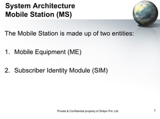 System Architecture
Mobile Station (MS)
The Mobile Station is made up of two entities:
1. Mobile Equipment (ME)
2. Subscriber Identity Module (SIM)

Private & Confidential property of Shilpin Pvt. Ltd.

7

 