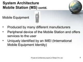 System Architecture
Mobile Station (MS) contd.
Mobile Equipment
•
•
•

Produced by many different manufacturers
Peripheral device of the Mobile Station and offers
services to the user
Uniquely identified by an IMEI (International
Mobile Equipment Identity)

Private & Confidential property of Shilpin Pvt. Ltd.

8

 