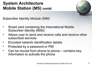 System Architecture
Mobile Station (MS) contd.
Subscriber Identity Module (SIM)
•
•
•
•
•

Smart card containing the International Mobile
Subscriber Identity (IMSI)
Allows user to send and receive calls and receive other
subscribed services
Encoded network identification details
Protected by a password or PIN
Can be moved from phone to phone – contains key
information to activate the phone
Private & Confidential property of Shilpin Pvt. Ltd.

9

 