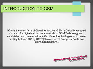 INTRODUCTION TO GSM
GSM is the short form of Global for Mobile .GSM is Globally accepted
standard for digital cellular communication. GSM Technology was
established and developed to unify different technologies which were
existing before 1982 by CEPT(Conference of European Posts and
Telecommunications).
 