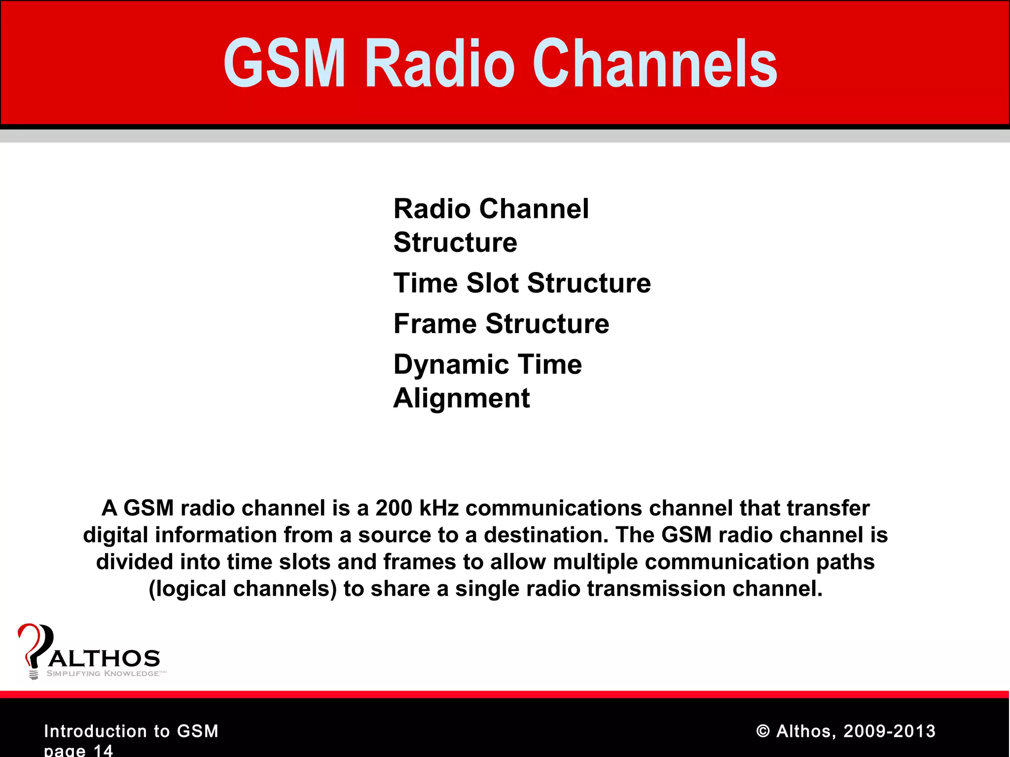 GSM Radio Channels
                                     Radio Channel
                                     Structure
                                     Time Slot Structure
                                     Frame Structure
                                     Dynamic Time
                                     Alignment


        A GSM radio channel is a 200 kHz communications channel that transfer
      digital information from a source to a destination. The GSM radio channel is
       divided into time slots and frames to allow multiple communication paths
             (logical channels) to share a single radio transmission channel.


ALTHOS
Simplifying Knowledge   (tm )




Introduction to GSM                                                  © Althos, 2009-2013
page 14
 