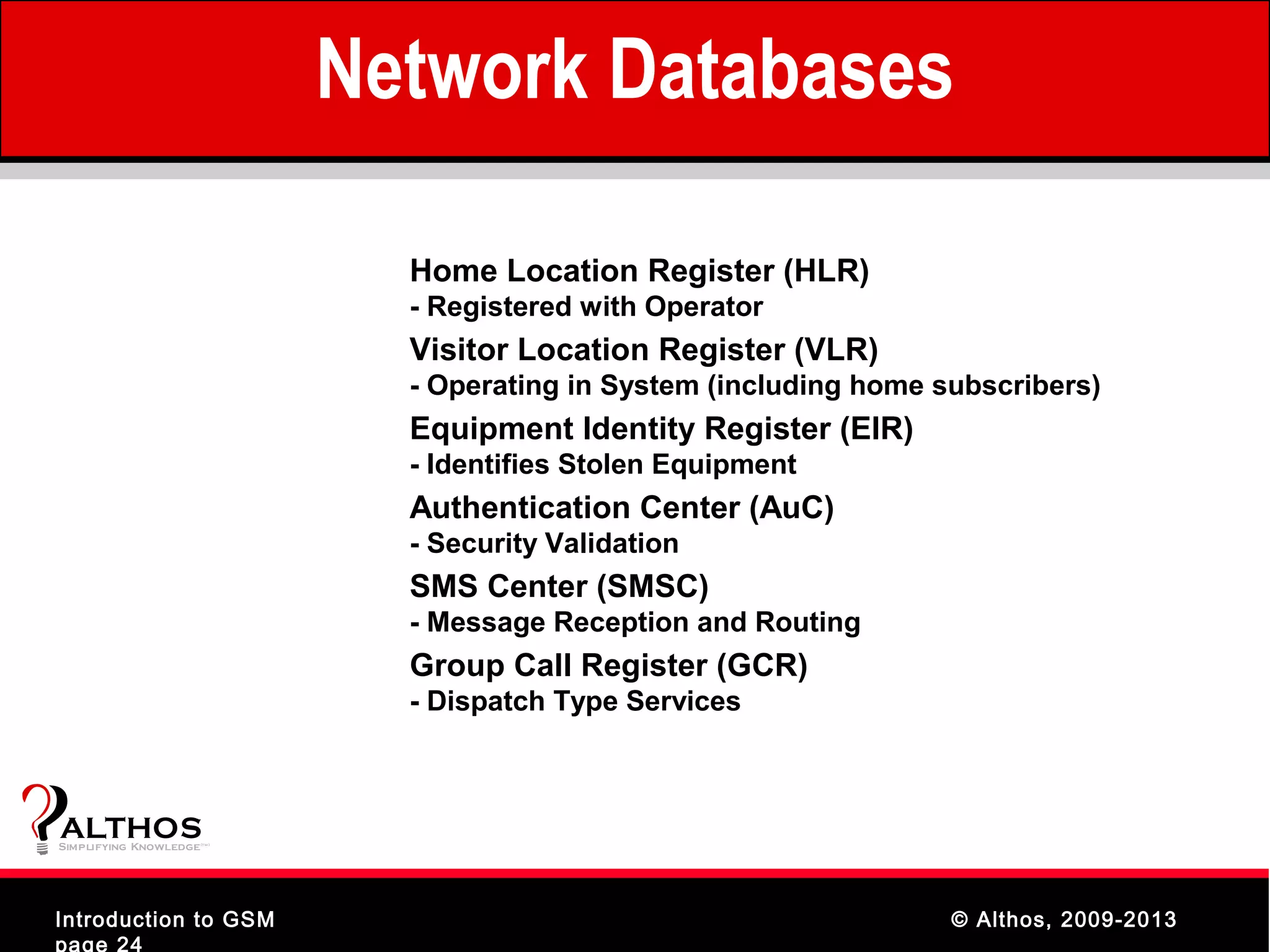 Network Databases

                                  Home Location Register (HLR)
                                  - Registered with Operator
                                  Visitor Location Register (VLR)
                                  - Operating in System (including home subscribers)
                                  Equipment Identity Register (EIR)
                                  - Identifies Stolen Equipment
                                  Authentication Center (AuC)
                                  - Security Validation
                                  SMS Center (SMSC)
                                  - Message Reception and Routing
                                  Group Call Register (GCR)
                                  - Dispatch Type Services



ALTHOS
Simplifying Knowledge   (tm )




Introduction to GSM                                                      © Althos, 2009-2013
page 24
 