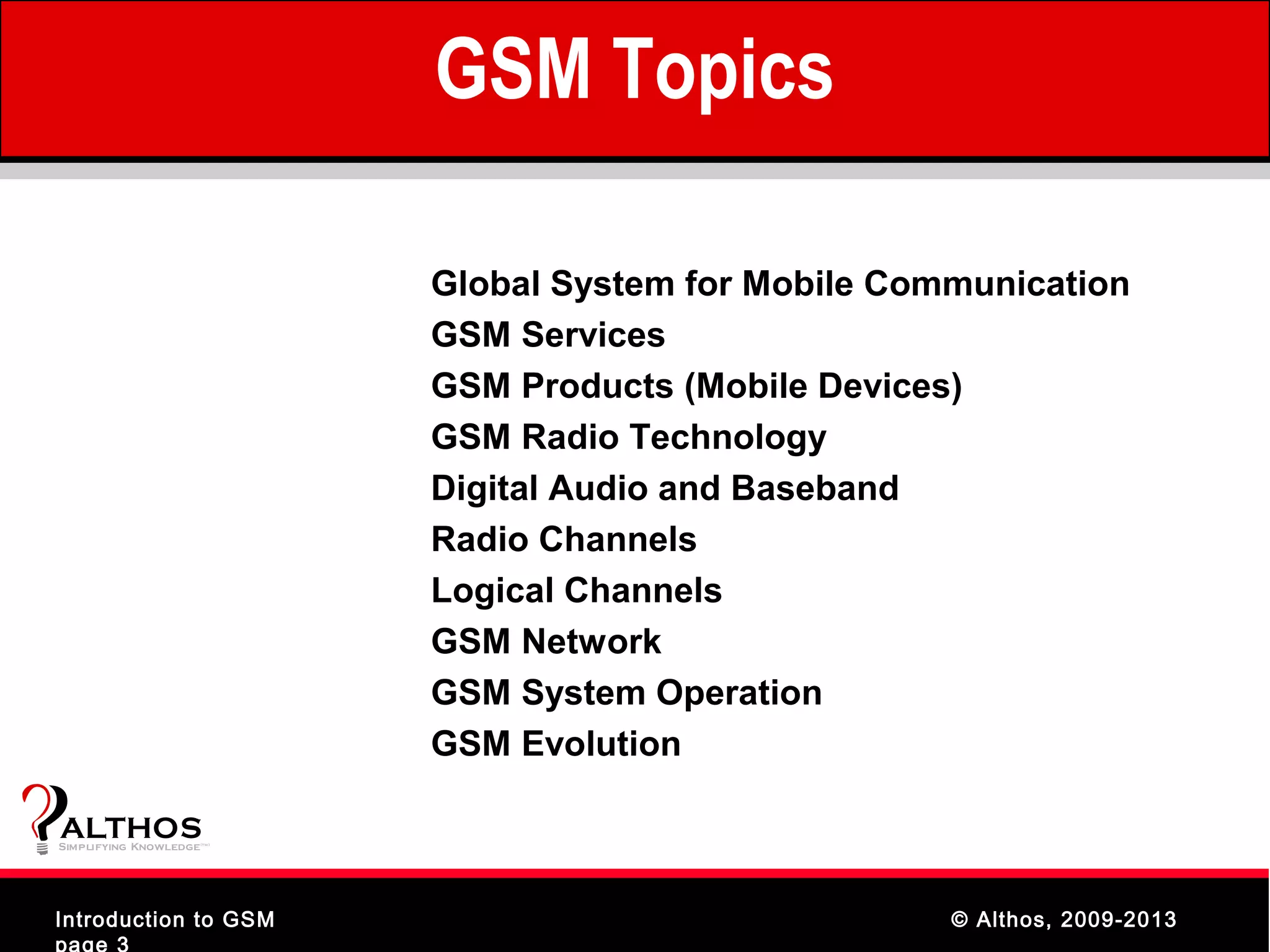 GSM Topics

                                Global System for Mobile Communication
                                GSM Services
                                GSM Products (Mobile Devices)
                                GSM Radio Technology
                                Digital Audio and Baseband
                                Radio Channels
                                Logical Channels
                                GSM Network
                                GSM System Operation
                                GSM Evolution

ALTHOS
Simplifying Knowledge   (tm )




Introduction to GSM                                         © Althos, 2009-2013
page 3
 
