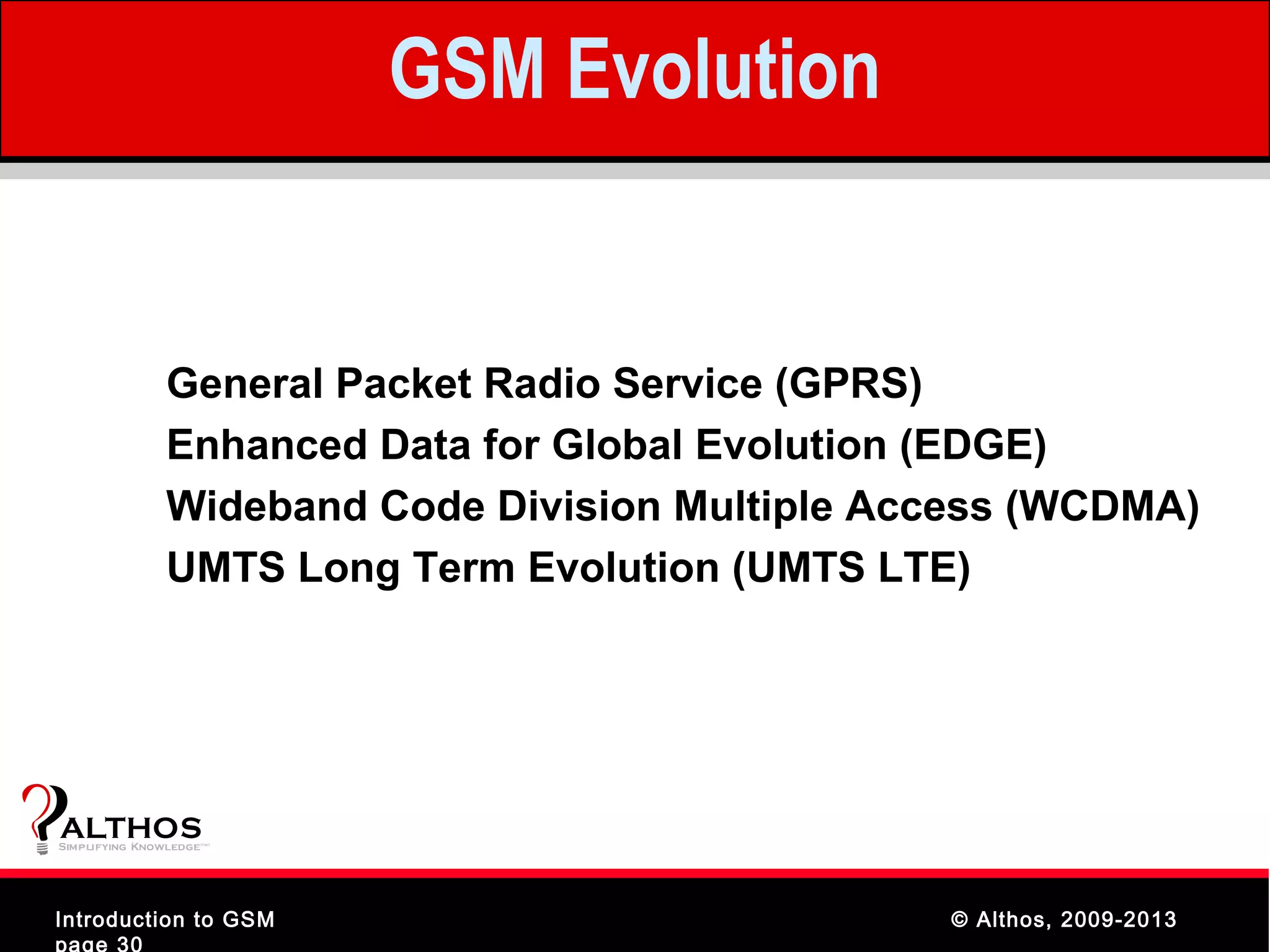 GSM Evolution


               General Packet Radio Service (GPRS)
               Enhanced Data for Global Evolution (EDGE)
               Wideband Code Division Multiple Access (WCDMA)
               UMTS Long Term Evolution (UMTS LTE)




ALTHOS
Simplifying Knowledge   (tm )




Introduction to GSM                              © Althos, 2009-2013
page 30
 