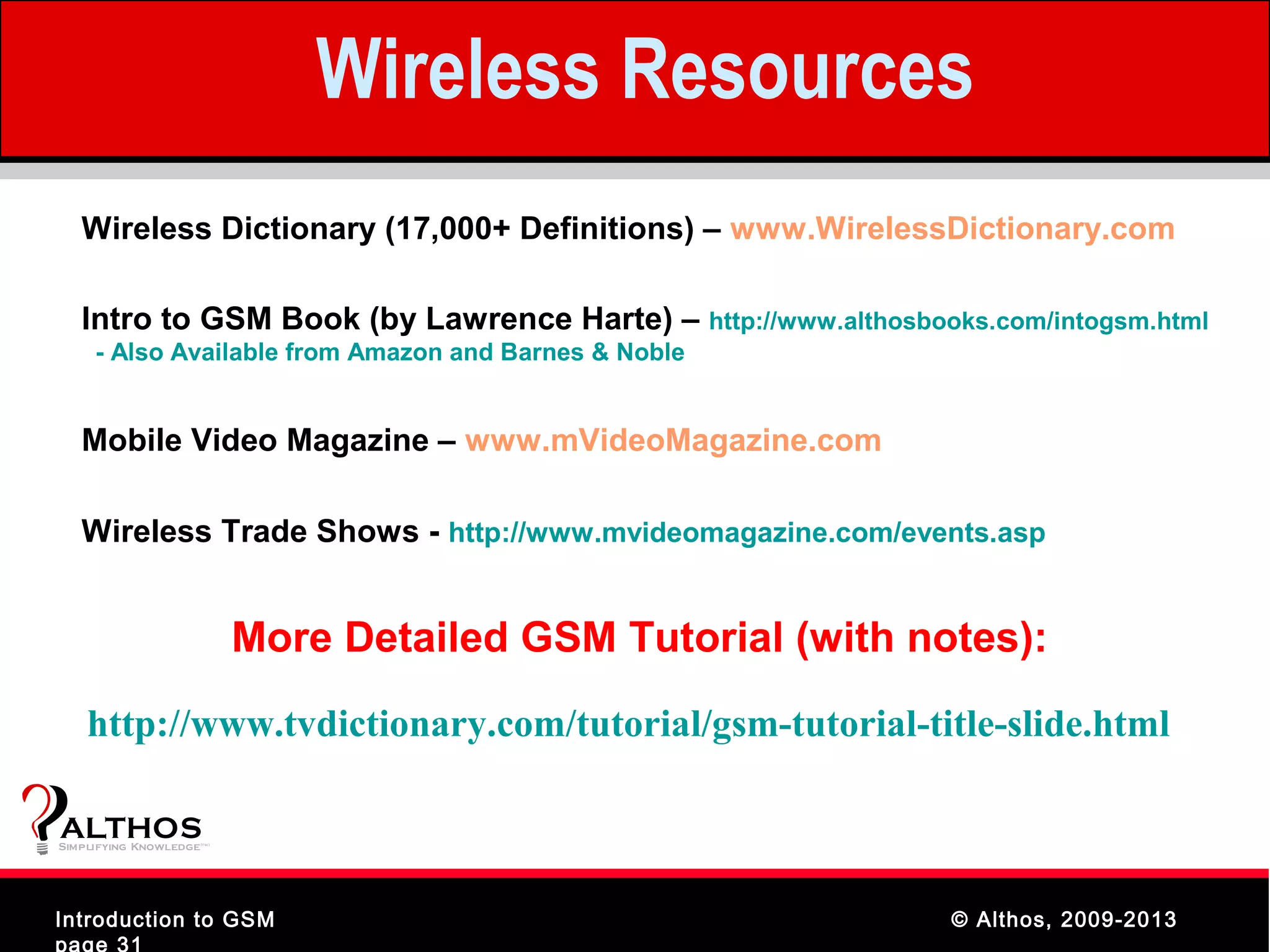Wireless Resources
   Wireless Dictionary (17,000+ Definitions) – www.WirelessDictionary.com

   Intro to GSM Book (by Lawrence Harte) – http://www.althosbooks.com/intogsm.html
     - Also Available from Amazon and Barnes & Noble


   Mobile Video Magazine – www.mVideoMagazine.com

   Wireless Trade Shows - http://www.mvideomagazine.com/events.asp


                                More Detailed GSM Tutorial (with notes):
    http://www.tvdictionary.com/tutorial/gsm-tutorial-title-slide.html

ALTHOS
Simplifying Knowledge   (tm )




Introduction to GSM                                                © Althos, 2009-2013
page 31
 