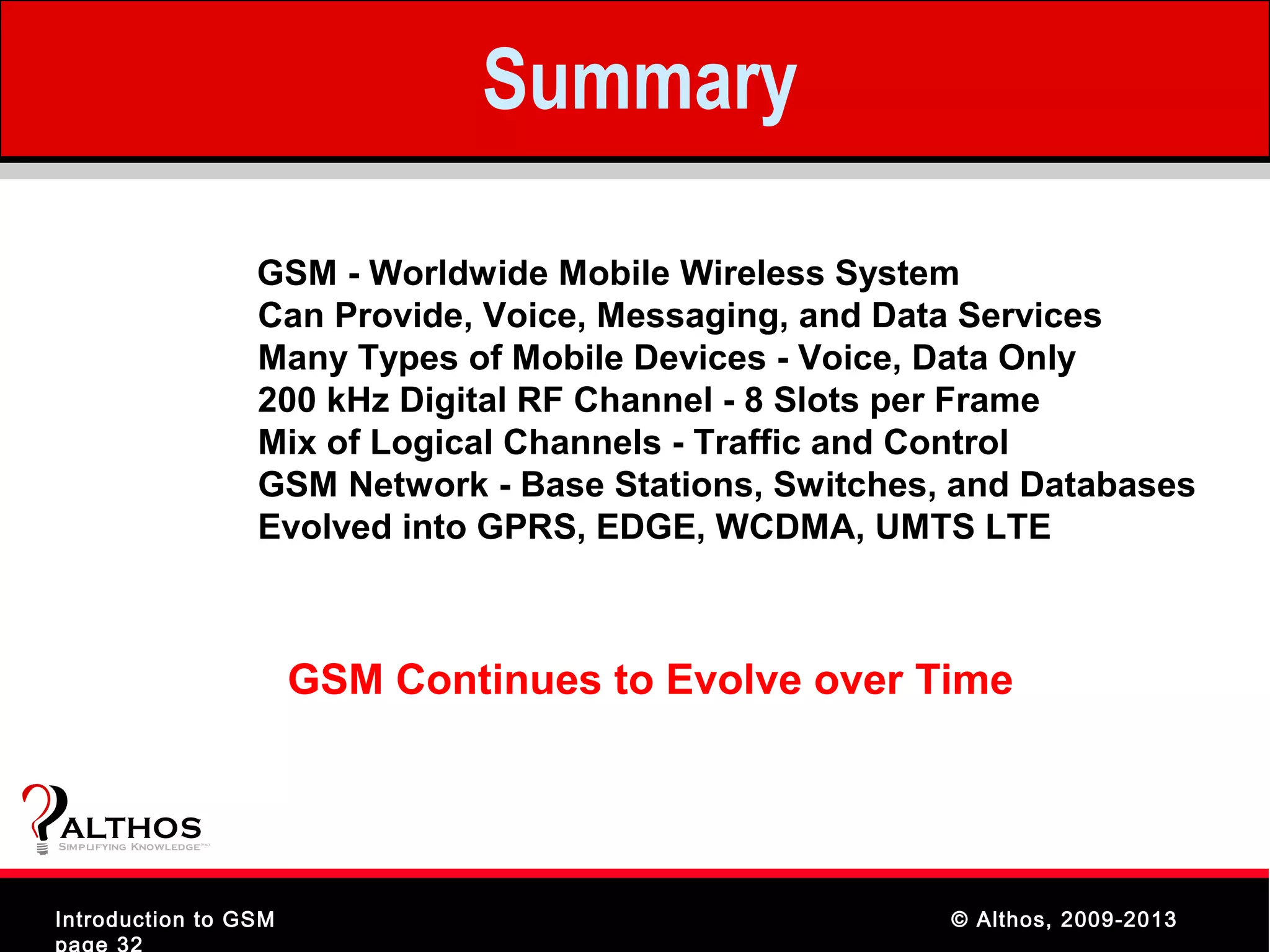 Summary

                                GSM - Worldwide Mobile Wireless System
                                Can Provide, Voice, Messaging, and Data Services
                                Many Types of Mobile Devices - Voice, Data Only
                                200 kHz Digital RF Channel - 8 Slots per Frame
                                Mix of Logical Channels - Traffic and Control
                                GSM Network - Base Stations, Switches, and Databases
                                Evolved into GPRS, EDGE, WCDMA, UMTS LTE



                                 GSM Continues to Evolve over Time


ALTHOS
Simplifying Knowledge   (tm )




Introduction to GSM                                                   © Althos, 2009-2013
page 32
 