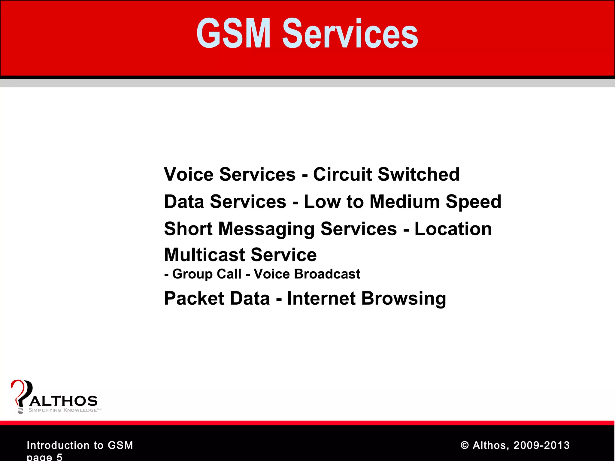 GSM Services


                                Voice Services - Circuit Switched
                                Data Services - Low to Medium Speed
                                Short Messaging Services - Location
                                Multicast Service
                                - Group Call - Voice Broadcast
                                Packet Data - Internet Browsing




ALTHOS
Simplifying Knowledge   (tm )




Introduction to GSM                                               © Althos, 2009-2013
page 5
 