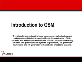 Introduction to GSM
                  This slideshow describes the basic components, technologies used,
                   and operation of Global System for Mobile Communication - GSM -
                 systems. You will discover the evolution of GSM; 1st generation analog
                  systems, 2nd generation GSM systems (digital voice), 3rd generation
                   multimedia, and 4th generation wideband ultra broadband systems.



ALTHOS
Simplifying Knowledge   (tm )
 