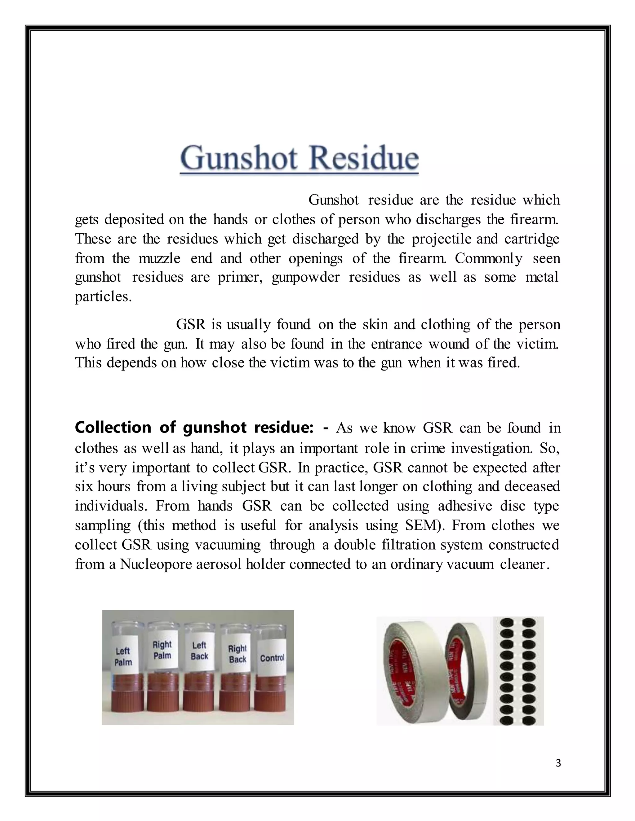 3
Gunshot residue are the residue which
gets deposited on the hands or clothes of person who discharges the firearm.
These are the residues which get discharged by the projectile and cartridge
from the muzzle end and other openings of the firearm. Commonly seen
gunshot residues are primer, gunpowder residues as well as some metal
particles.
GSR is usually found on the skin and clothing of the person
who fired the gun. It may also be found in the entrance wound of the victim.
This depends on how close the victim was to the gun when it was fired.
Collection of gunshot residue: - As we know GSR can be found in
clothes as well as hand, it plays an important role in crime investigation. So,
it’s very important to collect GSR. In practice, GSR cannot be expected after
six hours from a living subject but it can last longer on clothing and deceased
individuals. From hands GSR can be collected using adhesive disc type
sampling (this method is useful for analysis using SEM). From clothes we
collect GSR using vacuuming through a double filtration system constructed
from a Nucleopore aerosol holder connected to an ordinary vacuum cleaner.
 