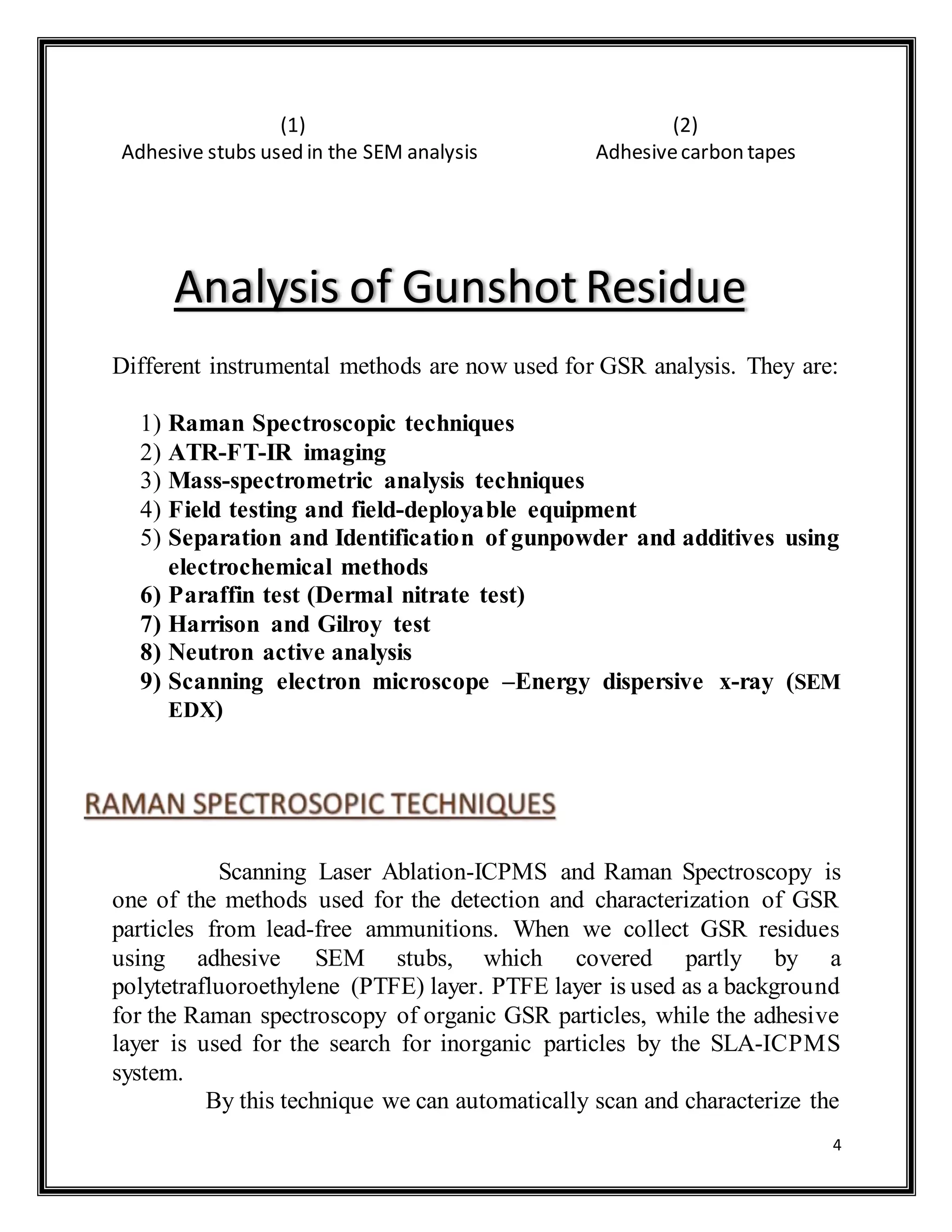 4
(1) (2)
Adhesive stubs used in the SEM analysis Adhesivecarbon tapes
Different instrumental methods are now used for GSR analysis. They are:
1) Raman Spectroscopic techniques
2) ATR-FT-IR imaging
3) Mass-spectrometric analysis techniques
4) Field testing and field-deployable equipment
5) Separation and Identification of gunpowder and additives using
electrochemical methods
6) Paraffin test (Dermal nitrate test)
7) Harrison and Gilroy test
8) Neutron active analysis
9) Scanning electron microscope –Energy dispersive x-ray (SEM
EDX)
Scanning Laser Ablation-ICPMS and Raman Spectroscopy is
one of the methods used for the detection and characterization of GSR
particles from lead-free ammunitions. When we collect GSR residues
using adhesive SEM stubs, which covered partly by a
polytetrafluoroethylene (PTFE) layer. PTFE layer is used as a background
for the Raman spectroscopy of organic GSR particles, while the adhesive
layer is used for the search for inorganic particles by the SLA-ICPMS
system.
By this technique we can automatically scan and characterize the
Analysis of Gunshot Residue
 