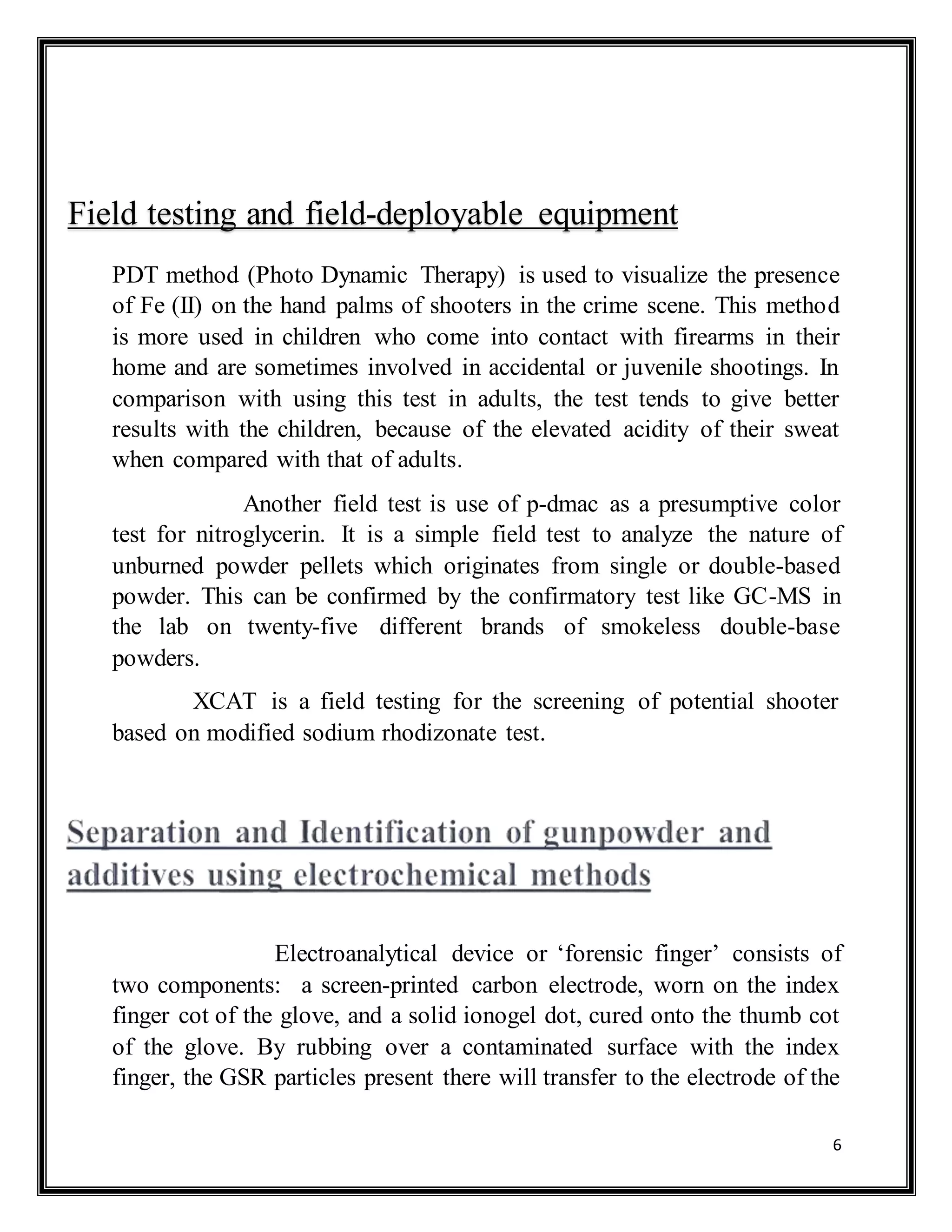 6
PDT method (Photo Dynamic Therapy) is used to visualize the presence
of Fe (II) on the hand palms of shooters in the crime scene. This method
is more used in children who come into contact with firearms in their
home and are sometimes involved in accidental or juvenile shootings. In
comparison with using this test in adults, the test tends to give better
results with the children, because of the elevated acidity of their sweat
when compared with that of adults.
Another field test is use of p-dmac as a presumptive color
test for nitroglycerin. It is a simple field test to analyze the nature of
unburned powder pellets which originates from single or double-based
powder. This can be confirmed by the confirmatory test like GC-MS in
the lab on twenty-five different brands of smokeless double-base
powders.
XCAT is a field testing for the screening of potential shooter
based on modified sodium rhodizonate test.
Electroanalytical device or ‘forensic finger’ consists of
two components: a screen-printed carbon electrode, worn on the index
finger cot of the glove, and a solid ionogel dot, cured onto the thumb cot
of the glove. By rubbing over a contaminated surface with the index
finger, the GSR particles present there will transfer to the electrode of the
Field testing and field-deployable equipment
 