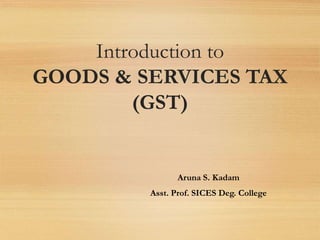 Introduction to
GOODS & SERVICES TAX
(GST)
Aruna S. Kadam
Asst. Prof. SICES Deg. College
 