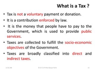 What is a Tax ?
• Tax is not a voluntary payment or donation.
• It is a contribution enforced by law.
• It is the money that people have to pay to the
Government, which is used to provide public
services.
• Taxes are collected to fulfill the socio-economic
objectives of the Government.
• Taxes are broadly classified into direct and
indirect taxes.
11:01 AM © CA Dr Prithvi Ranjan Parhi 13
 